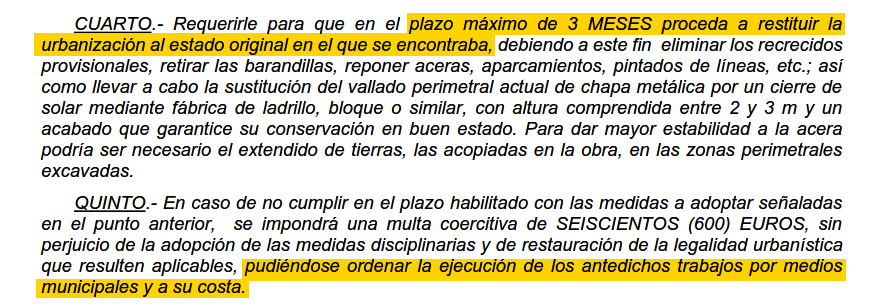 

    CUARTO. Requerirle para que en el plazo máximo de 3 MESES proceda a restituir la urbanización al estado original en el que se encontraba, debiendo a este fin eliminar los recrecidos provisionales, retirar las barandillas, reponer aceras, aparcamientos, pintados de líneas, etc.; así como llevar a cabo la sustitución del vallado perimetral actual de chapa metálica por un cierre de solar mediante fábrica de ladrillo, bloque o similar, con altura comprendida entre 2 y 3 m y un acabado que garantice su conservación en buen estado. Para dar mayor estabilidad a la acera podría ser necesario el extendido de tierras, las acopiadas en la obra, en las zonas perimetrales excavadas.

    QUINTO.- En caso de no cumplir en el plazo habilitado con las medidas a adoptar señaladas en el punto anterior, se impondrá una multa coercitiva de SEISCIENTOS (600) EUROS, sin perjuicio de la adopción de las medidas disciplinarias y de restauración de la legalidad urbanística que resulten aplicables, pudiéndose ordenar la ejecución de los antedichos trabajos por medios municipales y a su costa.
